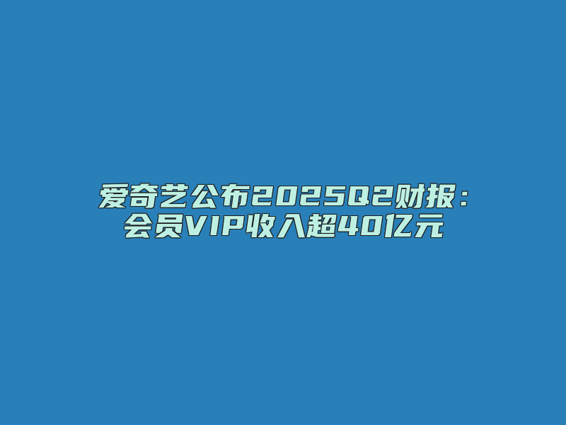 爱奇艺公布2025Q2财报：会员VIP收入超40亿元
