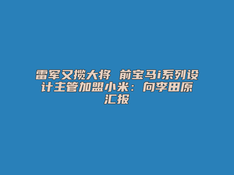 雷军又揽大将 前宝马i系列设计主管加盟小米：向李田原汇报